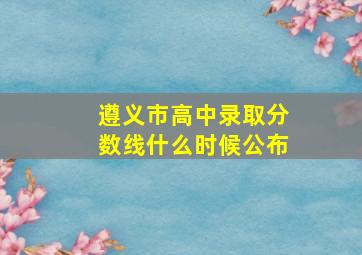 遵义市高中录取分数线什么时候公布