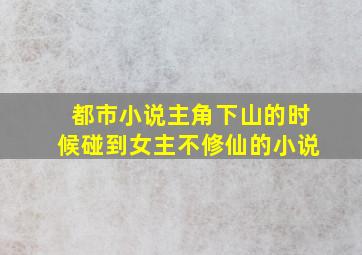 都市小说主角下山的时候碰到女主不修仙的小说