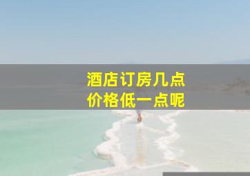 酒店订房几点价格低一点呢