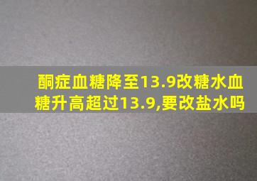 酮症血糖降至13.9改糖水血糖升高超过13.9,要改盐水吗