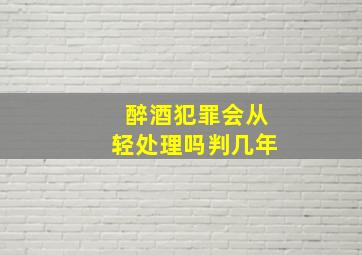 醉酒犯罪会从轻处理吗判几年