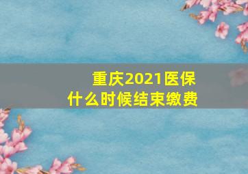 重庆2021医保什么时候结束缴费