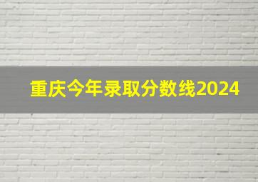 重庆今年录取分数线2024