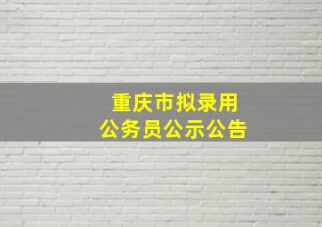 重庆市拟录用公务员公示公告