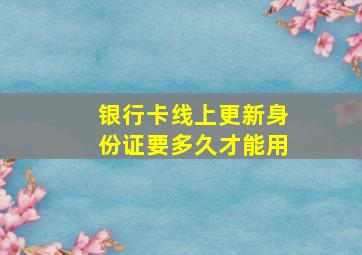 银行卡线上更新身份证要多久才能用