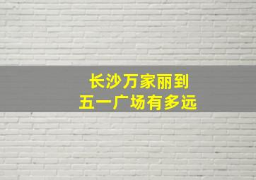 长沙万家丽到五一广场有多远