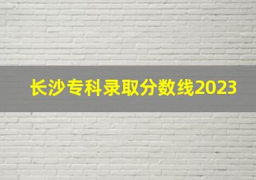 长沙专科录取分数线2023