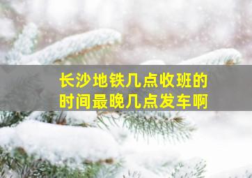 长沙地铁几点收班的时间最晚几点发车啊