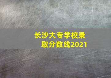 长沙大专学校录取分数线2021