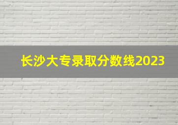 长沙大专录取分数线2023