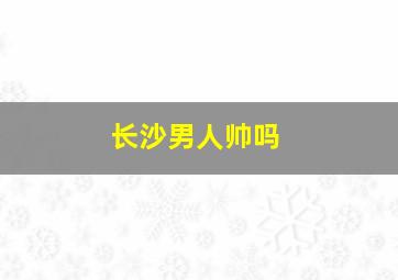 长沙男人帅吗