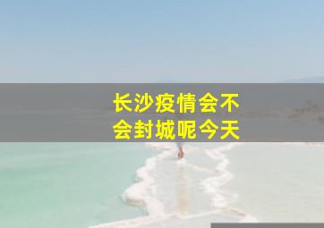 长沙疫情会不会封城呢今天