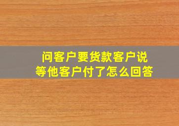 问客户要货款客户说等他客户付了怎么回答