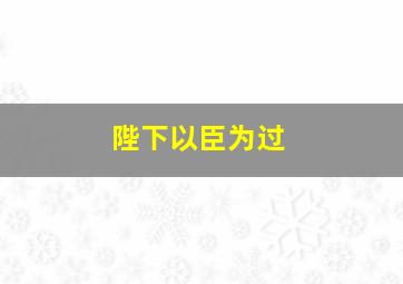 陛下以臣为过