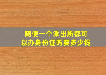 随便一个派出所都可以办身份证吗要多少钱