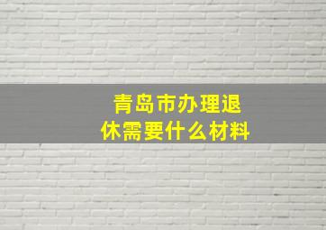 青岛市办理退休需要什么材料