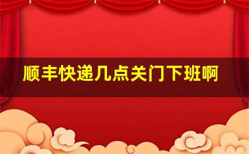 顺丰快递几点关门下班啊