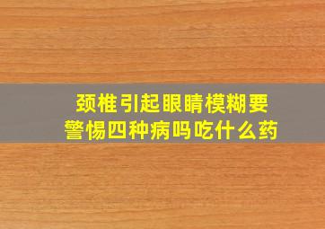 颈椎引起眼睛模糊要警惕四种病吗吃什么药