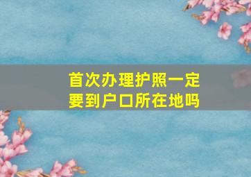 首次办理护照一定要到户口所在地吗