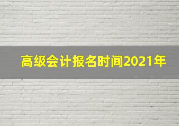 高级会计报名时间2021年