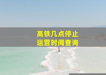 高铁几点停止运营时间查询