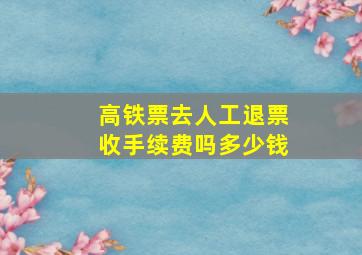 高铁票去人工退票收手续费吗多少钱