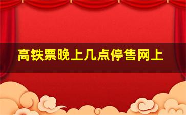 高铁票晚上几点停售网上