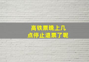 高铁票晚上几点停止退票了呢