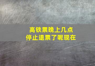 高铁票晚上几点停止退票了呢现在