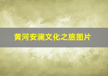 黄河安澜文化之旅图片