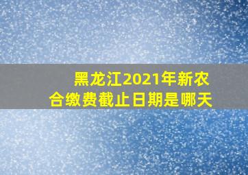 黑龙江2021年新农合缴费截止日期是哪天