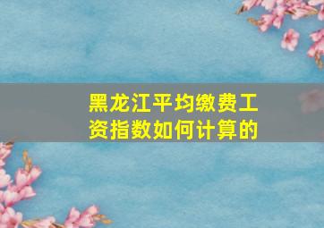 黑龙江平均缴费工资指数如何计算的