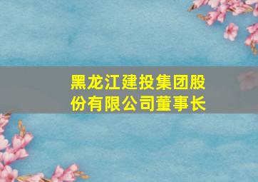 黑龙江建投集团股份有限公司董事长