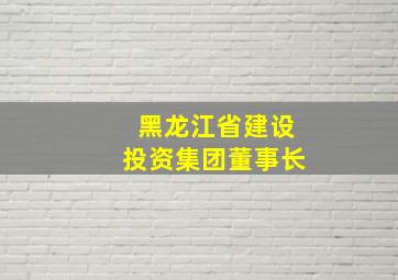 黑龙江省建设投资集团董事长