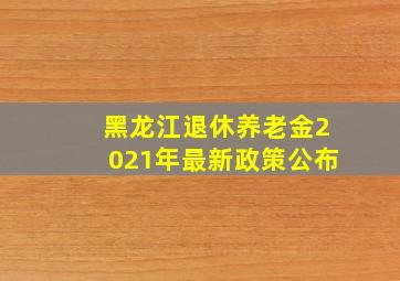 黑龙江退休养老金2021年最新政策公布