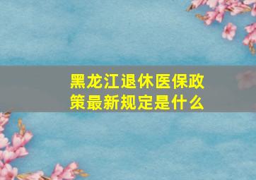 黑龙江退休医保政策最新规定是什么